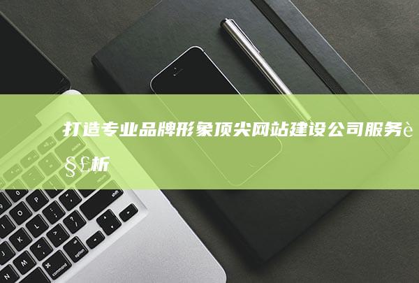 打造专业品牌形象：顶尖网站建设公司服务解析